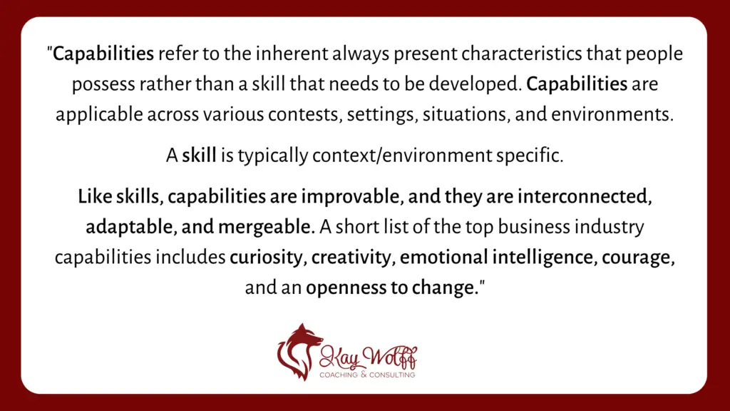 quote reading: Capabilities refer to the inherent always present characteristics that people (currently) possess rather than a skill that needs to be developed. Capabilities are applicable across various contests, settings, situations, and environments whereas a skill is typically context/environment specific. Like skills, capabilities are improvable, and they are interconnected, adaptable, and mergeable. A short list of the top business industry capabilities includes curiosity, creativity, emotional intelligence, courage, and an openness to change.